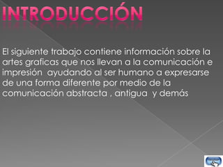 El siguiente trabajo contiene información sobre la
artes graficas que nos llevan a la comunicación e
impresión ayudando al ser humano a expresarse
de una forma diferente por medio de la
comunicación abstracta , antigua y demás
 