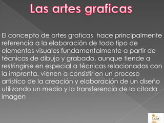 El concepto de artes graficas hace principalmente
referencia a la elaboración de todo tipo de
elementos visuales fundamentalmente a partir de
técnicas de dibujo y grabado, aunque tiende a
restringirse en especial a técnicas relacionadas con
la imprenta. vienen a consistir en un proceso
artístico de la creación y elaboración de un diseño
utilizando un medio y la transferencia de la citada
imagen
 