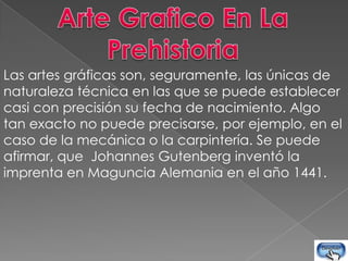 Las artes gráficas son, seguramente, las únicas de
naturaleza técnica en las que se puede establecer
casi con precisión su fecha de nacimiento. Algo
tan exacto no puede precisarse, por ejemplo, en el
caso de la mecánica o la carpintería. Se puede
afirmar, que Johannes Gutenberg inventó la
imprenta en Maguncia Alemania en el año 1441.
 