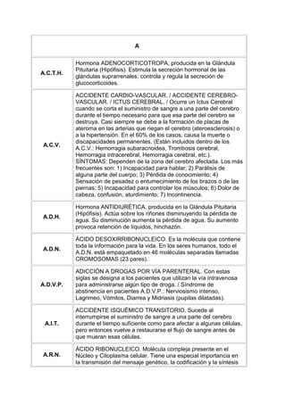 A

           Hormona ADENOCORTICOTROPA, producida en la Glándula
           Pituitaria (Hipófisis). Estimula la secreción hormonal de las
A.C.T.H.
           glándulas suprarrenales, controla y regula la secreción de
           glucocorticoides.

           ACCIDENTE CARDIO-VASCULAR. / ACCIDENTE CEREBRO-
           VASCULAR. / ICTUS CEREBRAL. / Ocurre un Ictus Cerebral
           cuando se corta el suministro de sangre a una parte del cerebro
           durante el tiempo necesario para que esa parte del cerebro se
           destruya. Casi siempre se debe a la formación de placas de
           ateroma en las arterias que riegan el cerebro (ateroesclerosis) o
           a la hipertensión. En el 60% de los casos, causa la muerte o
           discapacidades permanentes. (Están incluidos dentro de los
A.C.V.
           A.C.V.: Hemorragia subaracnoidea, Trombosis cerebral,
           Hemorragia intracerebral, Hemorragia cerebral, etc.).
           SÍNTOMAS: Dependen de la zona del cerebro afectada. Los más
           frecuentes son: 1) Incapacidad para hablar; 2) Parálisis de
           alguna parte del cuerpo; 3) Pérdida de conocimiento; 4)
           Sensación de pesadez o entumecimiento de los brazos o de las
           piernas; 5) Incapacidad para controlar los músculos; 6) Dolor de
           cabeza, confusión, aturdimiento; 7) Incontinencia.

           Hormona ANTIDIURÉTICA, producida en la Glándula Pituitaria
           (Hipófisis). Actúa sobre los riñones disminuyendo la pérdida de
A.D.H.
           agua. Su disminución aumenta la pérdida de agua. Su aumento
           provoca retención de líquidos, hinchazón.

           ÁCIDO DESOXIRRIBONUCLEICO. Es la molécula que contiene
           toda la información para la vida. En los seres humanos, todo el
A.D.N.
           A.D.N. está empaquetado en 46 moléculas separadas llamadas
           CROMOSOMAS (23 pares).

           ADICCIÓN A DROGAS POR VÍA PARENTERAL. Con estas
           siglas se designa a los pacientes que utilizan la vía intravenosa
A.D.V.P.   para administrarse algún tipo de droga. / Síndrome de
           abstinencia en pacientes A.D.V.P.: Nerviosismo intenso,
           Lagrimeo, Vómitos, Diarrea y Midriasis (pupilas dilatadas).

           ACCIDENTE ISQUÉMICO TRANSITORIO. Sucede al
           interrumpirse el suministro de sangre a una parte del cerebro
 A.I.T.    durante el tiempo suficiente como para afectar a algunas células,
           pero entonces vuelve a restaurarse el flujo de sangre antes de
           que mueran esas células.

           ÁCIDO RIBONUCLEICO. Molécula compleja presente en el
A.R.N.     Núcleo y Citoplasma celular. Tiene una especial importancia en
           la transmisión del mensaje genético, la codificación y la síntesis
 