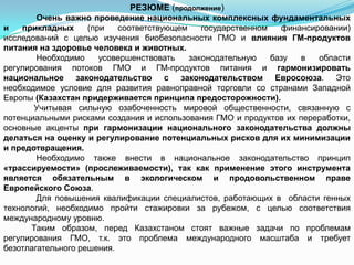 РЕЗЮМЕ (продолжение)
        Очень важно проведение национальных комплексных фундаментальных
и   прикладных      (при   соответствующем    государственном   финансировании)
исследований с целью изучения биобезопасности ГМО и влияния ГМ-продуктов
питания на здоровье человека и животных.
        Необходимо     усовершенствовать   законодательную    базу  в   области
регулирования потоков ГМО и ГМ-продуктов питания и гармонизировать
национальное законодательство с законодательством Евросоюза. Это
необходимое условие для развития равноправной торговли со странами Западной
Европы (Казахстан придерживается принципа предосторожности).
       Учитывая сильную озабоченность мировой общественности, связанную с
потенциальными рисками создания и использования ГМО и продуктов их переработки,
основные акценты при гармонизации национального законодательства должны
делаться на оценку и регулирование потенциальных рисков для их минимизации
и предотвращения.
        Необходимо также внести в национальное законодательство принцип
«трассируемости» (прослеживаемости), так как применение этого инструмента
является обязательным в экологическом и продовольственном праве
Европейского Союза.
        Для повышения квалификации специалистов, работающих в области генных
технологий, необходимо пройти стажировки за рубежом, с целью соответствия
международному уровню.
      Таким образом, перед Казахстаном стоят важные задачи по проблемам
регулирования ГМО, т.к. это проблема международного масштаба и требует
безотлагательного решения.
 