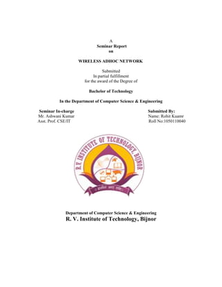 A
                             Seminar Report
                                  on

                     WIRELESS ADHOC NETWORK

                                  Submitted
                             In partial fulfillment
                       for the award of the Degree of

                         Bachelor of Technology

          In the Department of Computer Science & Engineering

Seminar In-charge                                       Submitted By:
Mr. Ashwani Kumar                                       Name: Rohit Kuamr
Asst. Prof. CSE/IT                                      Roll No:1050110040




             Department of Computer Science & Engineering
             R. V. Institute of Technology, Bijnor
 