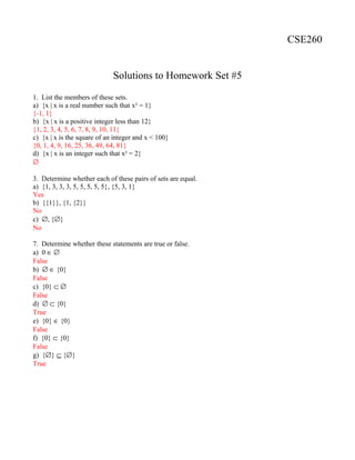 CSE260
Solutions to Homework Set #5
1. List the members of these sets.
a) {x | x is a real number such that x² = 1}
{-1, 1}
b) {x | x is a positive integer less than 12}
{1, 2, 3, 4, 5, 6, 7, 8, 9, 10, 11}
c) {x | x is the square of an integer and x < 100}
{0, 1, 4, 9, 16, 25, 36, 49, 64, 81}
d) {x | x is an integer such that x² = 2}
∅
3. Determine whether each of these pairs of sets are equal.
a) {1, 3, 3, 3, 5, 5, 5, 5, 5}, {5, 3, 1}
Yes
b) {{1}}, {1, {2}}
No
c) ∅, {∅}
No
7. Determine whether these statements are true or false.
a) 0 ∈ ∅
False
b) ∅ ∈ {0}
False
c) {0} ⊂ ∅
False
d) ∅ ⊂ {0}
True
e) {0} ∈ {0}
False
f) {0} ⊂ {0}
False
g) {∅} ⊆ {∅}
True
 
