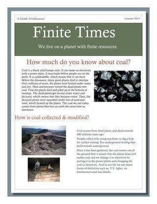 Finite Times
We live on a planet with finite resources.
How much do you know about coal?
Coal comes from dead plants and dead animals
400 millions years ago.
People collect it by using machines to dig a hole
for surface mining. For underground mining they
build tunnels underground.
Once it has been gathered, the coal comes out of
the ground then it means that the plants dead and
makes coal and we change it to electricity by
putting it in the power plants and changing the
coal to electricity. And in our life we use many
forms of electricity such as, T.V, lights, air
conditioners and mac books.
A Grade 4 Publication Summer 2013
How is coal collected & modified?
Coal is a black solid lumpy rock. It can make us electricity
with a power plant. It was made before people are on the
earth. It is combustible, which means that it can burn.
Before the dinosaurs, many giant plants died in swamps.
Over millions of years, the plants were buried under water
and dirt. Heat and pressure turned the dead plants into
coal. First the plants died and piled up at the bottom of
swamps. The dead plants got buried under water and
decayed, which means that they became rotten. Then, the
decayed plants were squashed under lots of sand and
mud, which heated up the plants. The coal we use today
comes from plants that live on earth the same time as
dinosaurs.
 