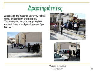 11
" Άρξεζηα ηα ζθνππίδηα;
…δε λνκίδσ! “
Γηαθήκηζε ηεο δξάζεο καο ζηνλ ηνπηθό
ηύπν, δεκνζίεπζε ζην blog ηνπ
΢ρνιείνπ καο, ελεκέξσζε κε αθίζεο
θαη mail όισλ ησλ ΢ρνιείσλ ηνπ Γήκνπ
Νέζηνπ.
 
