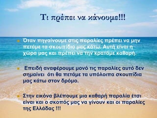 Τι πρέπει να κάνουμε!!!
 Όηαλ πεγαίλνπκε ζηηο παξαιίεο πξέπεη λα κελ
πεηάκε ηα ζθνππίδηα καο θάηω. Απηή είλαη ε
ρώξα καο θαη πξέπεη λα ηελ θξαηάκε θαζαξή.
 Επεηδή αλαθέξνπκε κνλό ηηο παξαιίεο απηό δελ
ζεκαίλεη όηη ζα πεηάκε ηα ππόινηπα ζθνππίδηα
καο θάηω ζηνλ δξόκν.
 ΢ηελ εηθόλα βιέπνπκε κηα θαζαξή παξαιία έηζη
είλαη θαη ν ζθνπόο καο λα γίλνπλ θαη νη παξαιίεο
ηεο Ειιάδαο !!!
 
