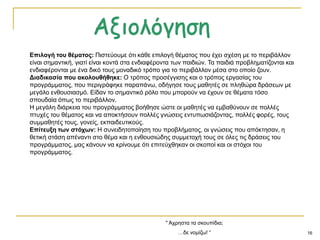 16
" Άρξεζηα ηα ζθνππίδηα;
…δε λνκίδσ! “
Επηινγή ηνπ ζέκαηνο: Πηζηεύνπκε όηη θάζε επηινγή ζέκαηνο πνπ έρεη ζρέζε κε ην πεξηβάιινλ
είλαη ζεκαληηθή, γηαηί είλαη θνληά ζηα ελδηαθέξνληα ησλ παηδηώλ. Σα παηδηά πξνβιεκαηίδνληαη θαη
ελδηαθέξνληαη κε έλα δηθό ηνπο κνλαδηθό ηξόπν γηα ην πεξηβάιινλ κέζα ζην νπνίν δνπλ.
Δηαδηθαζία πνπ αθνινπζήζεθε: Ο ηξόπνο πξνζέγγηζεο θαη ν ηξόπνο εξγαζίαο ηνπ
πξνγξάκκαηνο, πνπ πεξηγξάθεθε παξαπάλσ, νδήγεζε ηνπο καζεηέο ζε πιεζώξα δξάζεσλ κε
κεγάιν ελζνπζηαζκό. Δίδαλ ην ζεκαληηθό ξόιν πνπ κπνξνύλ λα έρνπλ ζε ζέκαηα ηόζν
ζπνπδαία όπσο ην πεξηβάιινλ.
Ζ κεγάιε δηάξθεηα ηνπ πξνγξάκκαηνο βνήζεζε ώζηε νη καζεηέο λα εκβαζύλνπλ ζε πνιιέο
πηπρέο ηνπ ζέκαηνο θαη λα απνθηήζνπλ πνιιέο γλώζεηο εληππσζηάδνληαο, πνιιέο θνξέο, ηνπο
ζπκκαζεηέο ηνπο, γνλείο, εθπαηδεπηηθνύο.
Επίηεπμε ηωλ ζηόρωλ: Ζ ζπλεηδεηνπνίεζε ηνπ πξνβιήκαηνο, νη γλώζεηο πνπ απόθηεζαλ, ε
ζεηηθή ζηάζε απέλαληη ζην ζέκα θαη ε ελζνπζηώδεο ζπκκεηνρή ηνπο ζε όιεο ηηο δξάζεηο ηνπ
πξνγξάκκαηνο, καο θάλνπλ λα θξίλνπκε όηη επηηεύρζεθαλ νη ζθνπνί θαη νη ζηόρνη ηνπ
πξνγξάκκαηνο.
 
