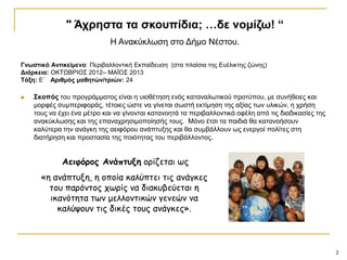 2
Γλωζηηθό Αληηθείκελν: Πεξηβαιινληηθή Δθπαίδεπζε (ζηα πιαίζηα ηεο Δπέιηθηεο δώλεο)
Δηάξθεηα: ΟΚΣΩΒΡΗΟ΢ 2012– ΜΑΪΟ΢ 2013
Σάμε: Δ΄ Αξηζκόο καζεηώλ/ηξηώλ: 24
 ΢θνπόο ηνπ πξνγξάκκαηνο είλαη ε πηνζέηεζε ελόο θαηαλαισηηθνύ πξνηύπνπ, κε ζπλήζεηεο θαη
κνξθέο ζπκπεξηθνξάο, ηέηνηεο ώζηε λα γίλεηαη ζσζηή εθηίκεζε ηεο αμίαο ησλ πιηθώλ, ε ρξήζε
ηνπο λα έρεη έλα κέηξν θαη λα γίλνληαη θαηαλνεηά ηα πεξηβαιινληηθά νθέιε από ηηο δηαδηθαζίεο ηεο
αλαθύθισζεο θαη ηεο επαλαρξεζηκνπνίεζήο ηνπο. Μόλν έηζη ηα παηδηά ζα θαηαλνήζνπλ
θαιύηεξα ηελ αλάγθε ηεο αεηθόξνπ αλάπηπμεο θαη ζα ζπκβάιινπλ σο ελεξγνί πνιίηεο ζηε
δηαηήξεζε θαη πξνζηαζία ηεο πνηόηεηαο ηνπ πεξηβάιινληνο.
" Άρξεζηα ηα ζθνππίδηα; …δε λνκίδω! “
Ζ Αλαθύθισζε ζην Γήκν Νέζηνπ.
Αειφόπορ Ανάπτςξη ξοίδεται τπ
«ε αμάπτρνε, ε ξπξία καλύπτει τιπ αμάγκεπ
τξρ παοόμτξπ ςτοίπ μα διακρβεύεται ε
ικαμότετα ττμ μελλξμτικώμ γεμεώμ μα
καλύσξρμ τιπ δικέπ τξρπ αμάγκεπ».
 
