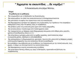 3
΢ηόρνη
Οη καζεηέο θαη νη καζήηξηεο
 Να ελεκεξσζνύλ γηα ηε δηαδηθαζία ηεο Αλαθύθισζεο
 Να αλαγλσξίδνπλ ηα πιηθά πνπ αλαθπθιώλνληαη ή επαλαρξεζηκνπνηνύληαη
 Να κειεηήζνπλ ηα νθέιε πνπ πξνθύπηνπλ από ηελ αλαθύθισζε
 Να δηακνξθώζνπλ θξηηήξηα πνπ αθνξνύλ ζηηο ζπζθεπαζίεο ησλ πξντόλησλ πνπ αγνξάδνπλ
θαζεκεξηλά (πνηεο είλαη πην θηιηθέο πξνο ην πεξηβάιινλ)
 Να θηηάμνπλ κόλα ηνπο αλαθπθισκέλν ραξηί από παιηέο εθεκεξίδεο
 Να θαηαζθεπάζνπλ πνηθίια έξγα από παιηά άρξεζηα πιηθά
 Να πεηξακαηηζηνύλ κε δηάθνξα πιηθά (δηαρσξηζκόο αινπκηλίνπ από ζίδεξν κέζσ καγλήηε,
ρξόλνο απνηθνδόκεζεο πιηθώλ θ.ι.π.)
 Να απνθηήζνπλ εκπεηξίεο κέζα από ηηο νκάδεο εξγαζίαο, αλαπηύζζνληαο θιίκα
ζπλεξγαζίαο,θηιίαο, ζεβαζκνύ θη αιιεινβνήζεηαο
 Να θαιιηεξγήζνπλ ηε δεκηνπξγηθόηεηα, θαληαζία, πξσηνηππία, κέζα από ηηο δηάθνξεο κνξθέο
θαιιηηερληθήο έθθξαζήο ηνπο θαη λα βηώζνπλ ζεηηθά ζπλαηζζήκαηα
 Να αλαιάβνπλ πξσηνβνπιίεο θαη λα ζπλδέζνπλ ηελ Αλαθύθισζε κε ηελ ηνπηθή θνηλσλία, ηνπο
θνξείο, ην Γήκν, κε απώηεξν ζθνπό ηελ θηλεηνπνίεζε όισλ
 Να δηακνξθώζνπλ ζσζηέο θαηαλαισηηθέο ζπλήζεηεο
 Να απνθηήζνπλ ζεηηθέο ζηάζεηο σο πξνο ηε δηαηήξεζε, πξνζηαζία θαη βειηίσζε ηνπ
πεξηβάιινληνο
" Άρξεζηα ηα ζθνππίδηα; …δε λνκίδω! “
Ζ Αλαθύθισζε ζην Γήκν Νέζηνπ.
 