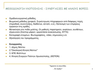 " Άρξεζηα ηα ζθνππίδηα;
…δε λνκίδσ! “ 4
 Οκαδνζπλεξγαηηθή κέζνδνο.
 Βησκαηηθή κέζνδνο (project). ΢πγθέληξσζε πιεξνθνξηώλ από δηάθνξεο πεγέο
(πεξηνδηθά, ζπλεληεύμεηο, δηαδίθηπν, cd-rom, θ.ά.). Καηαλνκή ησλ επηκέξνπο
εξγαζηώλ ζηηο νκάδεο
 Μεηαθίλεζε ζην πεδίν κειέηεο. Οη καζεηέο παξαηεξνύλ, αλαιύνπλ, ζπλζέηνπλ,
εμεξεπλνύλ.(΢νύπεξ κάξθεη, εξγνζηάζηα αλαθύθισζεο, ΥΤΣΑ)
 Καηαγξαθή ζηνηρείσλ. Φσηνγξαθίζεηο, video, ζεκεηώζεηο θ.ά.
 Αμηνιόγεζε ηνπ πξνγξάκκαηνο.
 ΢πλεξγαζίεο
 1. Γήκνο Νέζηνπ
 2."Οηθνινγηθή Κίλεζε Νέζηνπ"
 3. ΚΠΔ Φηιίππσλ
 4. Κίλεζε Δλεξγώλ Πνιηηώλ Υξπζνύπνιεο. (ΚΔΠΟΝ)
 