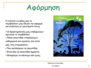 6
Ζ ελόηεηα «ν θίινο καο ην
πεξηβάιινλ» καο έδσζε ηελ αθνξκή
γηα ζπδήηεζε κε εξσηήκαηα όπσο:
• Οη δξαζηεξηόηεηέο καο επηβαξύλνπλ
αξλεηηθά ην πεξηβάιινλ;
• Πόζα ζθνππίδηα «παξάγνπκε»
θαζεκεξηλά ζην ζρνιείν, ζην ζπίηη
καο, ζηηο επηρεηξήζεηο;
• Πνπ θαηαιήγνπλ ηα ζθνππίδηα;
• Δίλαη όια ηα ζθνππίδηα άρξεζηα;
• Μπνξνύκε λα θάλνπκε θάηη εκείο;
" Άρξεζηα ηα ζθνππίδηα;
…δε λνκίδσ! “
 