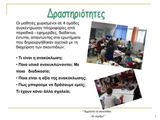 7
" Άρξεζηα ηα ζθνππίδηα;
…δε λνκίδσ! “
Οη καζεηέο ρσξηζκέλνη ζε 4 νκάδεο
ζπγθέληξσζαλ πιεξνθνξίεο από
πεξηνδηθά - εθεκεξίδεο, δηαδίθηπν,
έληππα, απαληώληαο ζηα εξσηήκαηα
πνπ δεκηνπξγήζεθαλ ζρεηηθά κε ηε
δηαρείξηζε ησλ ζθνππηδηώλ:
• Ση είλαη ε αλαθύθιωζε;
• Πνηα πιηθά αλαθπθιώλνληαη; Με
πνηα δηαδηθαζία;
• Πνηα είλαη ε αμία ηεο αλαθύθιωζεο;
• Πωο κπνξνύκε λα δξάζνπκε εκείο;
Ση έρνπλ θάλεη άιια ζρνιεία;
 