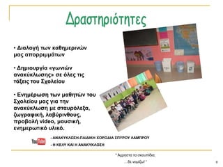 8
" Άρξεζηα ηα ζθνππίδηα;
…δε λνκίδσ! “
• Δηαινγή ηωλ θαζεκεξηλώλ
καο απνξξηκκάηωλ
• Δεκηνπξγία «γωληώλ
αλαθύθιωζεο» ζε όιεο ηηο
ηάμεηο ηνπ ΢ρνιείνπ
• Ελεκέξωζε ηωλ καζεηώλ ηνπ
΢ρνιείνπ καο γηα ηελ
αλαθύθιωζε κε ζηαπξόιεμα,
δωγξαθηθή, ιαβύξηλζνπο,
πξνβνιή video, κνπζηθή,
ελεκεξωηηθό πιηθό.
- ΑΝΑΚΤΚΛΩ΢Η-ΠΑΙΔΙΚΗ ΥΟΡΩΔΙΑ ΢ΠΤΡΟΤ ΛΑΜΠΡΟΤ
- Η ΚΕΛΤ ΚΑΙ Η ΑΝΑΚΤΚΛΩ΢Η
 