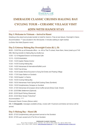 EMERAUDE CLASSIC CRUISES HALONG BAY
CYCLING TOUR – CERAMIC VILLAGE VISIT
6D5N WITH HANOI STAY
Day 1: Welcome to Vietnam – Arrival to Hanoi
Greeting at the airport and private transfer to hotel for check-in. Free at own leisure. Overnight in Hanoi.
Accommodation: *** plus (located in the Old Quarter, 5 minutes walking to night market)
La Dolce Vita Hotel (Superior room)
Day 2: Getaway Halong Bay Overnight Cruise (B, L, D)
08:00 - 12:00 Pick up at Emeraude office – no. 46 Le Thai To street, Hoan Kiem, Hanoi (meet up at 7:45
AM). Morning transfer to Halong Bay by shuttle bus
12:00 - 12:15 Register/Check-in at Emeraude Cafe
12:15 - 12:20 Embarkation
12:20 - 12:25 Captain Raises Anchor
12:25 - 14:30 Cruising Halong Bay
12:45 - 14:00 Vietnamese & International Buffet Lunch
14:00 - 15:00 Free & Easy
15:00 - 16:30 Guided Shore Excursion to Sung Sot Grotto and Floating Village
16:30 - 17:30 Crepe Station on Sundeck
17:00 - 18:00 Kayaks* or Swims
15:30 - 16:30 Cruising Halong Bay
18:00 - 18:30 Vietnamese Fresh Spring Roll Cooking Class (Sundeck)
18:30 - 19:30 Complimentary Canapes on Sundeck
19:30 - 21:00 Vietnamese & European dinner buffet served (Dress Code: Smart)
21:00 - 22:00 Bills Settlement (Optional)
20:00 - 22:00 Squid Fishing (Seasonal)
20:30 - 23:00 Silver Screen "Indochine"
Accommodation: *****
Emeraude Classic Cruises (Deluxe cabin)
NB: (*) Chargeable, massages available all day, cruises with 14 persons and below set menus will be
served.
Day 3: Halong Bay – Hanoi (B)
06:00 - 07:00 Complimentary cafe gourmand served on the Sundeck
06:30 - 07:00 Learn ancient art of Tai Chi on Sundeck
EMERAUDE CLASSIC CRUISES
46 Le Thai To Street, Hanoi, Vietnam. Tel: (84-4) 3935 1888, Fax: (84-4) 3825 5342
Hotline: (84) 9 0623 7899 | Website: www.emeraude-cruises.com | E-mail: sales@emeraude-cruises.com
 