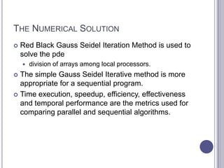 THE NUMERICAL SOLUTION
 Red Black Gauss Seidel Iteration Method is used to
solve the pde
 division of arrays among local processors.
 The simple Gauss Seidel Iterative method is more
appropriate for a sequential program.
 Time execution, speedup, efficiency, effectiveness
and temporal performance are the metrics used for
comparing parallel and sequential algorithms.
 