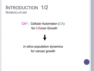 INTRODUCTION 1/2
NOMENCLATURE
CA2 : Cellular Automaton (CA)
for CAncer Growth
in silico population dynamics
for cancer growth
 