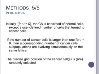 METHODS 5/5
INITIALIZATION
Initially, (for t = 0), the CA is consisted of normal cells,
except a user-defined number of cells that turned to
cancer cells.
If the number of cancer cells is larger than one for t =
0, then a corresponding number of cancer cells
subpopulations are evolving simultaneously on the
same lattice.
The precise grid position of the cancer cell(s) is (are)
randomly selected
 
