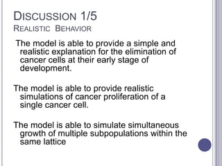 DISCUSSION 1/5
REALISTIC BEHAVIOR
The model is able to provide a simple and
realistic explanation for the elimination of
cancer cells at their early stage of
development.
The model is able to provide realistic
simulations of cancer proliferation of a
single cancer cell.
The model is able to simulate simultaneous
growth of multiple subpopulations within the
same lattice
 