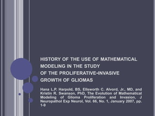 HISTORY OF THE USE OF MATHEMATICAL
MODELING IN THE STUDY
OF THE PROLIFERATIVE-INVASIVE
GROWTH OF GLIOMAS
Hana L.P. Harpold, BS, Ellsworth C. Alvord, Jr., MD, and
Kristin R. Swanson, PhD, The Evolution of Mathematical
Modeling of Glioma Proliferation and Invasion, J
Neuropathol Exp Neurol, Vol. 66, No. 1, January 2007, pp.
1-9
 