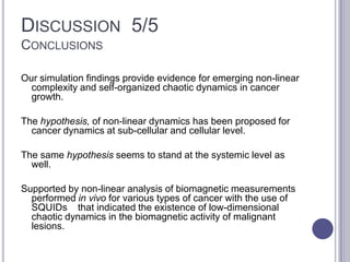 DISCUSSION 5/5
CONCLUSIONS
Our simulation findings provide evidence for emerging non-linear
complexity and self-organized chaotic dynamics in cancer
growth.
The hypothesis, of non-linear dynamics has been proposed for
cancer dynamics at sub-cellular and cellular level.
The same hypothesis seems to stand at the systemic level as
well.
Supported by non-linear analysis of biomagnetic measurements
performed in vivo for various types of cancer with the use of
SQUIDs that indicated the existence of low-dimensional
chaotic dynamics in the biomagnetic activity of malignant
lesions.
 