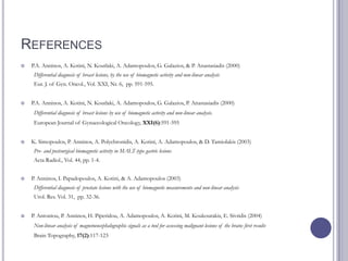 REFERENCES
 P.A. Anninos, A. Kotini, N. Koutlaki, A. Adamopoulos, G. Galazios, & P. Anastasiadis (2000)
Differential diagnosis of breast lesions, by the use of biomagnetic activity and non-linear analysis
Eur. J. of Gyn. Oncol., Vol. XXI, Nr. 6, pp. 591-595.
 P.A. Anninos, A. Kotini, N. Koutlaki, A. Adamopoulos, G. Galazios, P. Anastasiadis (2000)
Differential diagnosis of breast lesions by use of biomagnetic activity and non-linear analysis.
European Journal of Gynaecological Oncology, XXI(6):591-595
 K. Simopoulos, P. Anninos, A. Polychronidis, A. Kotini, A. Adamopoulos, & D. Tamiolakis (2003)
Pre- and postsurgical biomagnetic activity in MALT-type gastric lesions
Acta Radiol., Vol. 44, pp. 1-4.
 P. Anninos, I. Papadopoulos, A. Kotini, & A. Adamopoulos (2003)
Differential diagnosis of prostate lesions with the use of biomagnetic measurements and non-linear analysis
Urol. Res. Vol. 31, pp. 32-36.
 P. Antoniou, P. Anninos, H. Piperidou, A. Adamopoulos, A. Kotini, M. Koukourakis, E. Sivridis (2004)
Non-linear analysis of magnetoencephalographic signals as a tool for assessing malignant lesions of the brain: first results
Brain Topography, 17(2):117-123
 