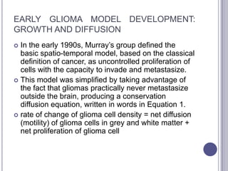 EARLY GLIOMA MODEL DEVELOPMENT:
GROWTH AND DIFFUSION
 In the early 1990s, Murray’s group defined the
basic spatio-temporal model, based on the classical
definition of cancer, as uncontrolled proliferation of
cells with the capacity to invade and metastasize.
 This model was simplified by taking advantage of
the fact that gliomas practically never metastasize
outside the brain, producing a conservation
diffusion equation, written in words in Equation 1.
 rate of change of glioma cell density = net diffusion
(motility) of glioma cells in grey and white matter +
net proliferation of glioma cell
 