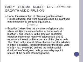 EARLY GLIOMA MODEL DEVELOPMENT:
GROWTH AND DIFFUSION
 Under the assumption of classical gradient-driven
Fickian diffusion, this word equation could be quantified
mathematically to produce Equation 2.
 Equation 2 describes the dynamics of glioma cells
where c(x,t) is the concentration of tumor cells at
location x and time t. D is the diffusion coefficient
representing the net motility of glioma cells and Q
represents the net proliferation rate of the glioma cells.
The ² term is the spatial differentiation operator, which is
in effect a gradient. Initial conditions for the model were
c(x,0) = f(x), where f(x) defined the initial spatial
distribution of malignant cells, presumably a point
source at the center of tumorigenesis.
 