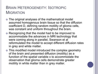 BRAIN HETEROGENEITY: ISOTROPIC
MIGRATION
 The original analyses of the mathematical model
assumed homogenous brain tissue so that the diffusion
coefficient D, defining random motility of glioma cells,
was constant and uniform throughout the brain.
 Recognizing that the model had to be improved to
accommodate the advances in MRI technology that
were coming along in parallel, Swanson et al
reformulated the model to accept different diffusion rates
in grey and white matter.
 This modified model introduced the complex geometry
of the brain and presented diffusion (motility) as a
function of the spatial variable x to accommodate the
observation that glioma cells demonstrate greater
motility in white matter than in grey matter.
 