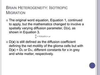 BRAIN HETEROGENEITY: ISOTROPIC
MIGRATION
 The original word equation, Equation 1, continued
to apply, but the mathematics changed to involve a
spatially varying diffusion parameter, D(x), as
shown in Equation 3.
 D(x) is still defined as the diffusion coefficient
defining the net motility of the glioma cells but with
D(x) = DG or DW, different constants for x in grey
and white matter, respectively.
 