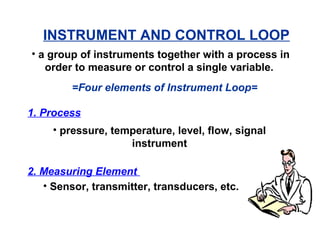 INSTRUMENT AND CONTROL LOOP
• a group of instruments together with a process in
order to measure or control a single variable.
=Four elements of Instrument Loop=
1. Process
• pressure, temperature, level, flow, signal
instrument
2. Measuring Element
• Sensor, transmitter, transducers, etc.
 