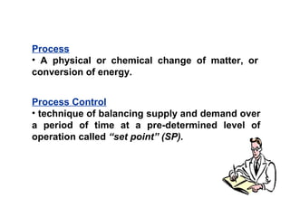Process
• A physical or chemical change of matter, or
conversion of energy.
Process Control
• technique of balancing supply and demand over
a period of time at a pre-determined level of
operation called “set point” (SP).
 