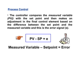 • The controller compares the measured variable
(PV)) with the set point and then makes an
adjustment in the final control element based on
the difference between the set point and the
measured variable and this is the error signal (e).
Process Control
PV - SP = e
Measured Variable – Setpoint = Error
 