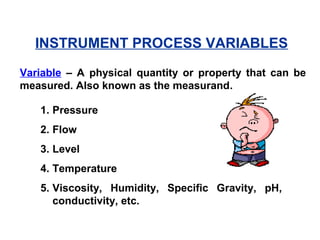 INSTRUMENT PROCESS VARIABLES
1. Pressure
2. Flow
3. Level
4. Temperature
5. Viscosity, Humidity, Specific Gravity, pH,
conductivity, etc.
Variable – A physical quantity or property that can be
measured. Also known as the measurand.
 