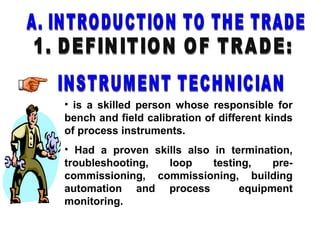• is a skilled person whose responsible for
bench and field calibration of different kinds
of process instruments.
• Had a proven skills also in termination,
troubleshooting, loop testing, pre-
commissioning, commissioning, building
automation and process equipment
monitoring.
 