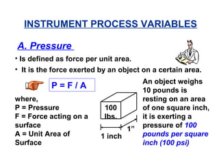 A. Pressure
• Is defined as force per unit area.
• It is the force exerted by an object on a certain area.
P = F / A
where,
P = Pressure
F = Force acting on a
surface
A = Unit Area of
Surface
1 inch
1”
100
lbs.
An object weighs
10 pounds is
resting on an area
of one square inch,
it is exerting a
pressure of 100
pounds per square
inch (100 psi)
INSTRUMENT PROCESS VARIABLES
 