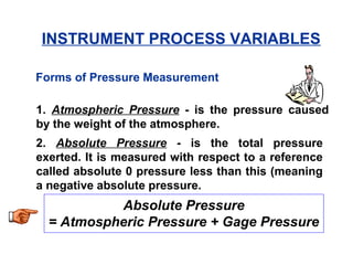 Forms of Pressure Measurement
1. Atmospheric Pressure - is the pressure caused
by the weight of the atmosphere.
2. Absolute Pressure - is the total pressure
exerted. It is measured with respect to a reference
called absolute 0 pressure less than this (meaning
a negative absolute pressure.
Absolute Pressure
= Atmospheric Pressure + Gage Pressure
INSTRUMENT PROCESS VARIABLES
 