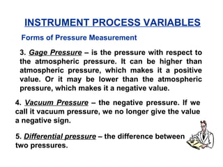 3. Gage Pressure – is the pressure with respect to
the atmospheric pressure. It can be higher than
atmospheric pressure, which makes it a positive
value. Or it may be lower than the atmospheric
pressure, which makes it a negative value.
4. Vacuum Pressure – the negative pressure. If we
call it vacuum pressure, we no longer give the value
a negative sign.
5. Differential pressure – the difference between
two pressures.
Forms of Pressure Measurement
INSTRUMENT PROCESS VARIABLES
 
