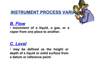 • movement of a liquid, a gas, or a
vapor from one place to another.
B. Flow
• may be defined as the height or
depth of a liquid or solid surface from
a datum or reference point.
C. Level
INSTRUMENT PROCESS VARIABLES
 