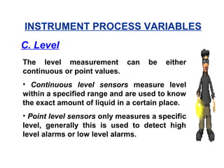 The level measurement can be either
continuous or point values.
• Continuous level sensors measure level
within a specified range and are used to know
the exact amount of liquid in a certain place.
• Point level sensors only measures a specific
level, generally this is used to detect high
level alarms or low level alarms.
INSTRUMENT PROCESS VARIABLES
C. Level
 