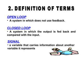 OPEN LOOP
• A system in which does not use feedback.
CLOSED LOOP
• A system in which the output is fed back and
compared with the input.
SIGNAL
• a variable that carries information about another
variable it represents
 