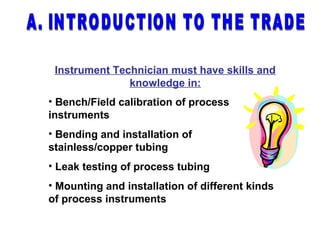 Instrument Technician must have skills and
knowledge in:
• Bench/Field calibration of process
instruments
• Bending and installation of
stainless/copper tubing
• Leak testing of process tubing
• Mounting and installation of different kinds
of process instruments
 