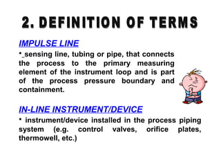 IMPULSE LINE
• sensing line, tubing or pipe, that connects
the process to the primary measuring
element of the instrument loop and is part
of the process pressure boundary and
containment.
IN-LINE INSTRUMENT/DEVICE
• instrument/device installed in the process piping
system (e.g. control valves, orifice plates,
thermowell, etc.)
 