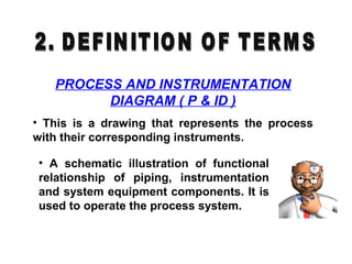 PROCESS AND INSTRUMENTATION
DIAGRAM ( P & ID )
• This is a drawing that represents the process
with their corresponding instruments.
• A schematic illustration of functional
relationship of piping, instrumentation
and system equipment components. It is
used to operate the process system.
 