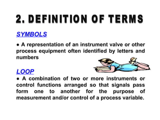 LOOP
● A combination of two or more instruments or
control functions arranged so that signals pass
form one to another for the purpose of
measurement and/or control of a process variable.
SYMBOLS
● A representation of an instrument valve or other
process equipment often identified by letters and
numbers
 