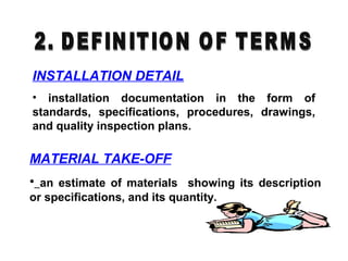INSTALLATION DETAIL
• installation documentation in the form of
standards, specifications, procedures, drawings,
and quality inspection plans.
MATERIAL TAKE-OFF
• an estimate of materials showing its description
or specifications, and its quantity.
 