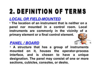 LOCAL OR FIELD-MOUNTED
• The location of an instrument that is neither on a
panel nor mounted in a control room. Local
instruments are commonly in the vicinity of a
primary element or a final control element.
PANEL / BOARD
• A structure that has a group of instruments
mounted on it, houses the operator-process
interface, and is chosen to have a unique
designation. The panel may consist of one or more
sections, cubicles, consoles, or desks.
 