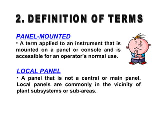 PANEL-MOUNTED
• A term applied to an instrument that is
mounted on a panel or console and is
accessible for an operator’s normal use.
LOCAL PANEL
• A panel that is not a central or main panel.
Local panels are commonly in the vicinity of
plant subsystems or sub-areas.
 