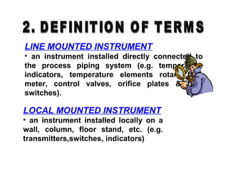 LINE MOUNTED INSTRUMENT
• an instrument installed directly connected to
the process piping system (e.g. temperature
indicators, temperature elements rotary flow
meter, control valves, orifice plates & flow
switches).
LOCAL MOUNTED INSTRUMENT
• an instrument installed locally on a
wall, column, floor stand, etc. (e.g.
transmitters,switches, indicators)
 
