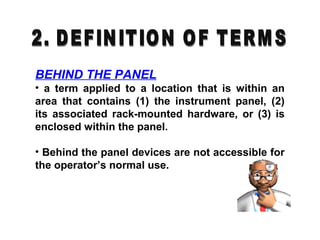 BEHIND THE PANEL
• a term applied to a location that is within an
area that contains (1) the instrument panel, (2)
its associated rack-mounted hardware, or (3) is
enclosed within the panel.
• Behind the panel devices are not accessible for
the operator’s normal use.
 