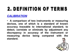 CALIBRATION
• A comparison of two instruments or measuring
devices, one of which is a standard of known
accuracy traceable to international standard, to
detect, correlate or eliminate by adjustment any
discrepancy in accuracy of the instrument or
measuring device being compared with the
standard.
 